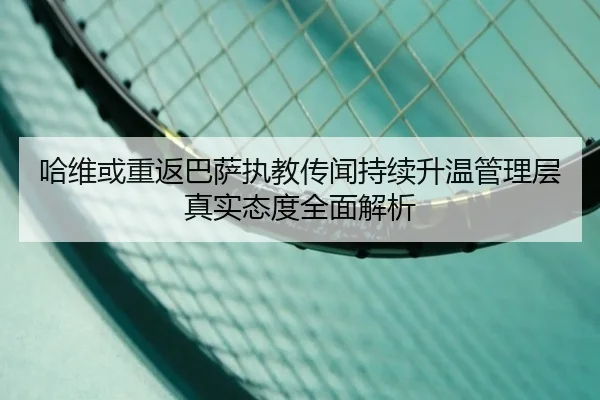 哈维或重返巴萨执教传闻持续升温管理层真实态度全面解析