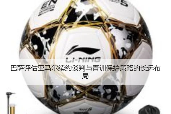 巴萨评估亚马尔续约谈判与青训保护策略的长远布局