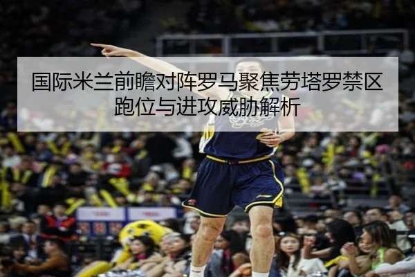 国际米兰前瞻对阵罗马聚焦劳塔罗禁区跑位与进攻威胁解析